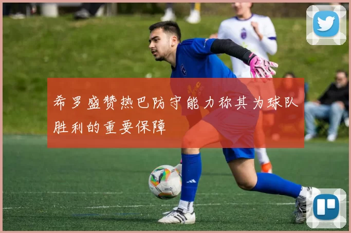 希罗盛赞热巴防守能力称其为球队胜利的重要保障