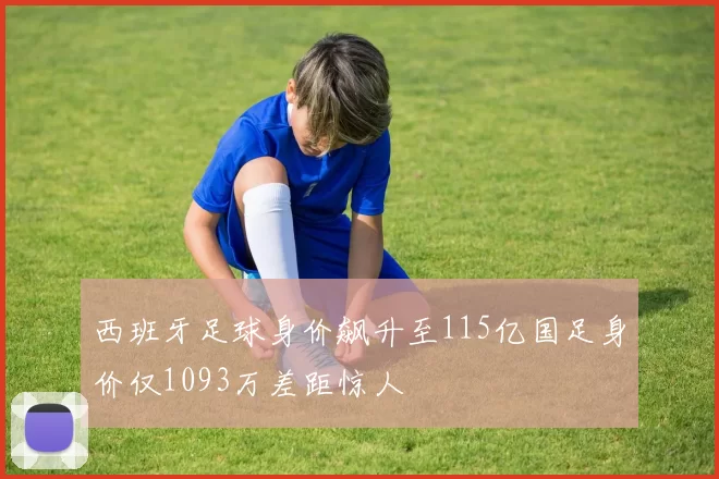 西班牙足球身价飙升至115亿国足身价仅1093万差距惊人