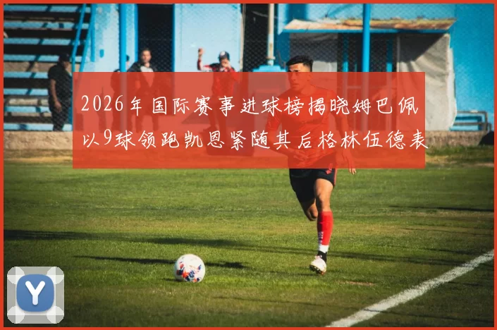 2026年国际赛事进球榜揭晓姆巴佩以9球领跑凯恩紧随其后格林伍德表现出色