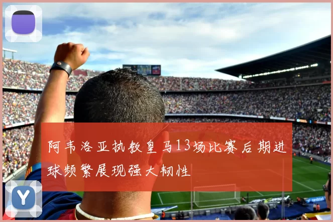阿韦洛亚执教皇马13场比赛后期进球频繁展现强大韧性