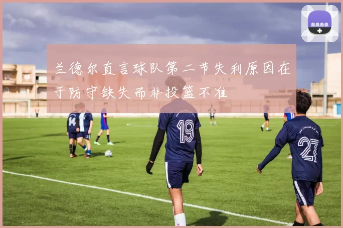 兰德尔直言球队第二节失利原因在于防守缺失而非投篮不准
