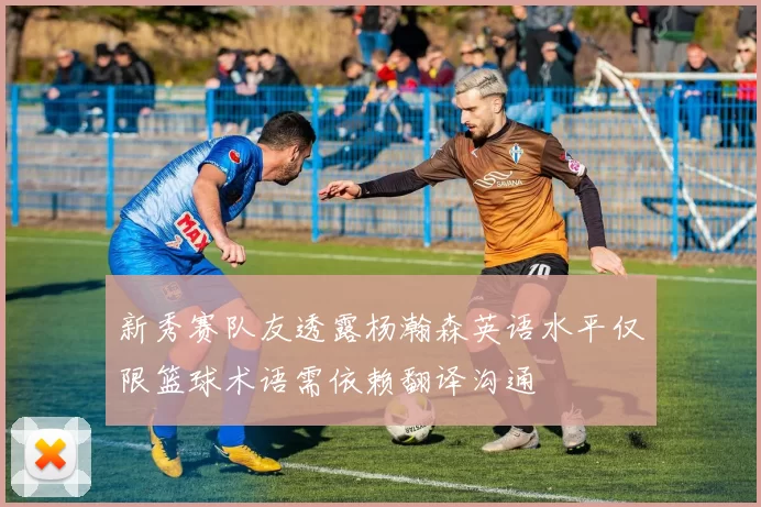 新秀赛队友透露杨瀚森英语水平仅限篮球术语需依赖翻译沟通