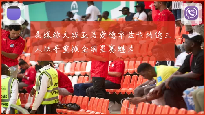 美媒称文班亚马爱德华兹伦纳德三人联手重振全明星赛魅力