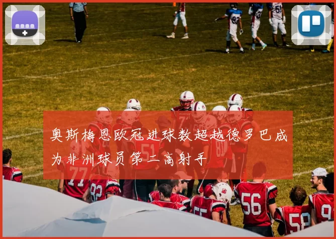 奥斯梅恩欧冠进球数超越德罗巴成为非洲球员第二高射手