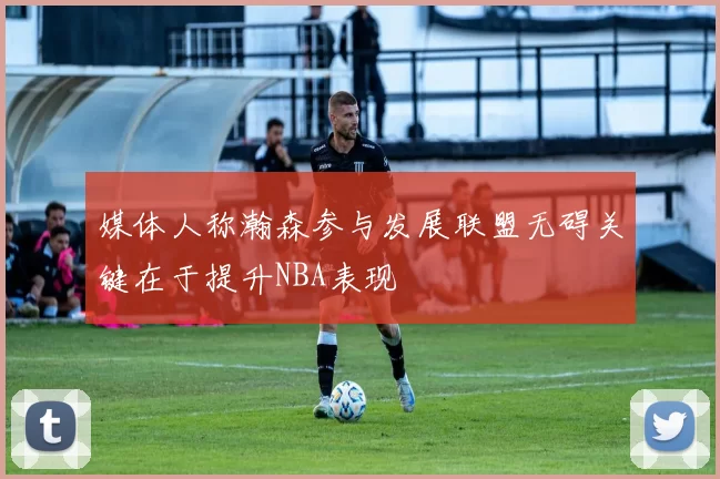 媒体人称瀚森参与发展联盟无碍关键在于提升NBA表现