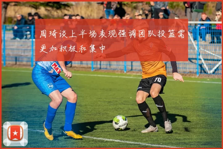 周琦谈上半场表现强调团队投篮需更加积极和集中
