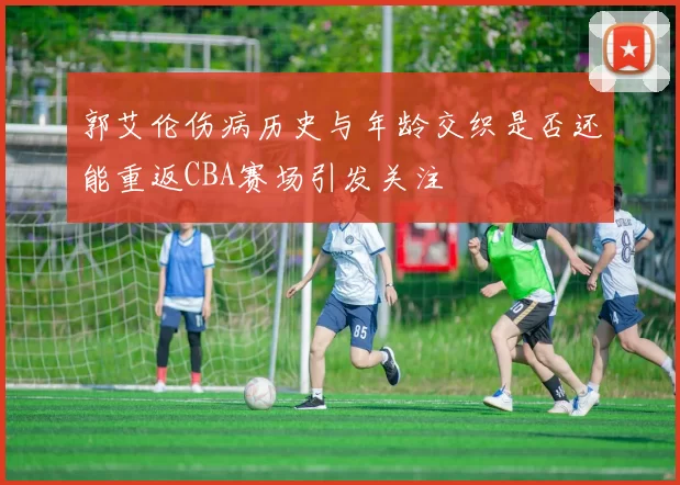 郭艾伦伤病历史与年龄交织是否还能重返CBA赛场引发关注