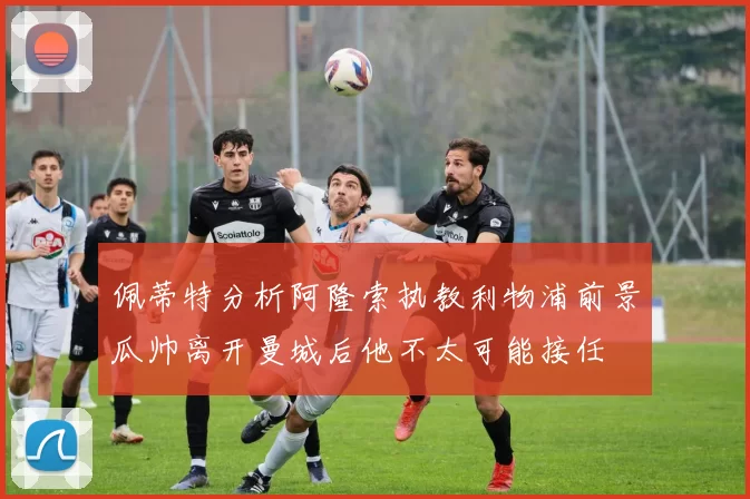 佩蒂特分析阿隆索执教利物浦前景瓜帅离开曼城后他不太可能接任