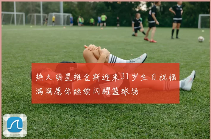 热火明星维金斯迎来31岁生日祝福满满愿你继续闪耀篮球场