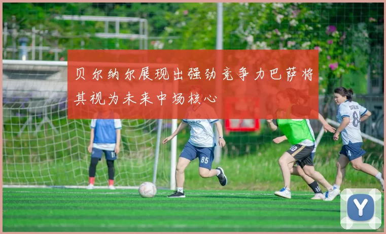贝尔纳尔展现出强劲竞争力巴萨将其视为未来中场核心