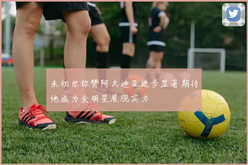 米切尔称赞阿夫迪亚进步显著期待他成为全明星展现实力