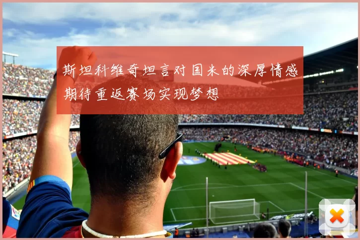 斯坦科维奇坦言对国米的深厚情感期待重返赛场实现梦想