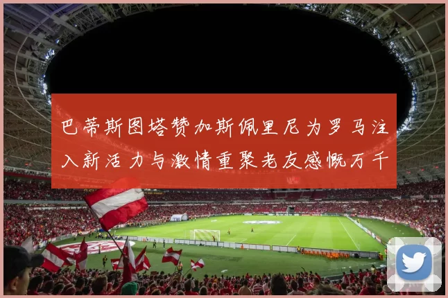 巴蒂斯图塔赞加斯佩里尼为罗马注入新活力与激情重聚老友感慨万千