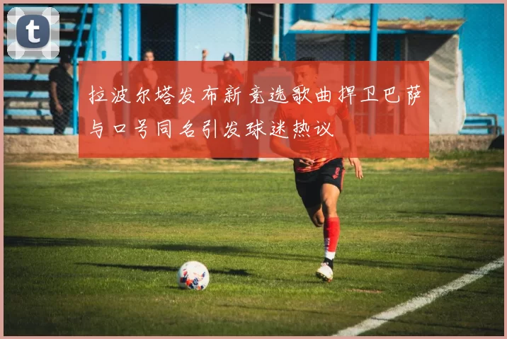 拉波尔塔发布新竞选歌曲捍卫巴萨与口号同名引发球迷热议