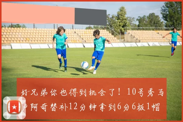 好兄弟你也得到机会了！10号秀马卢阿奇替补12分钟拿到6分6板1帽
