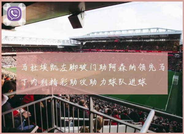 马杜埃凯左脚破门助阿森纳领先马丁内利精彩助攻助力球队进球