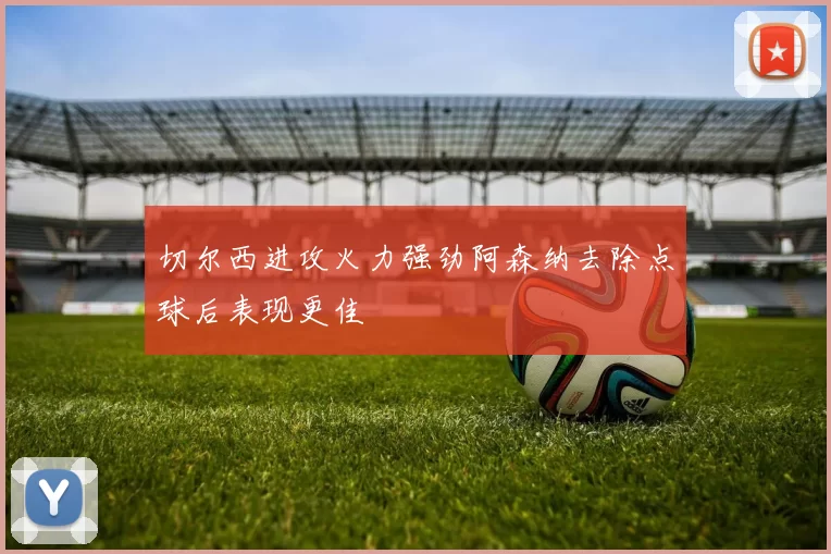 切尔西进攻火力强劲阿森纳去除点球后表现更佳
