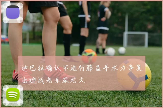 迪巴拉确认不进行膝盖手术力争复出迎战老东家尤文