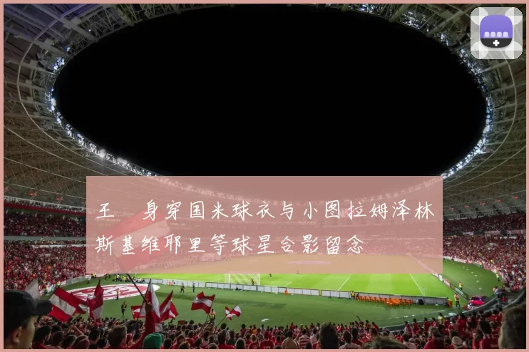 王濛身穿国米球衣与小图拉姆泽林斯基维耶里等球星合影留念