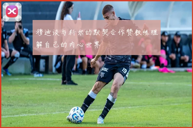 穆迪谈与科尔的默契合作赞教练理解自己的内心世界