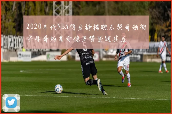 2020年代NBA得分榜揭晓东契奇领衔字母哥约基奇德罗赞紧随其后