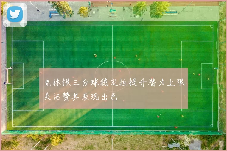 克林根三分球稳定性提升潜力上限美记赞其表现出色