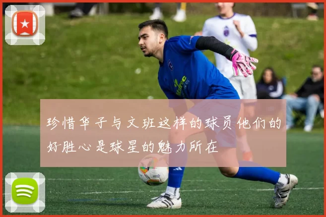 珍惜华子与文班这样的球员他们的好胜心是球星的魅力所在